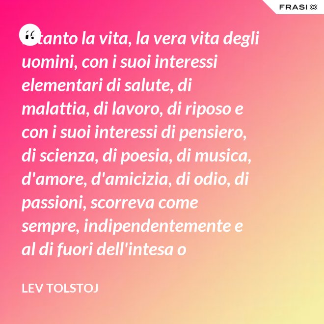 Intanto la vita, la vera vita degli uomini, con i suoi interessi elementari di salute, di malattia, di lavoro, di riposo e con i suoi interessi di pensiero, di scienza, di poesia, di musica, d'amore, d'amicizia, di odio, di passioni, scorreva come sempre, indipendentemente e al di fuori dell'intesa o dell'ostilità con Napoleone Bonaparte e di ogni possibile riforma. - Lev Tolstoj