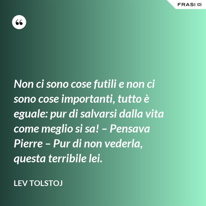 Non ci sono cose futili e non ci sono cose importanti, tutto è eguale: pur di salvarsi dalla vita come meglio si sa! – Pensava Pierre – Pur di non vederla, questa terribile lei. - Lev Tolstoj