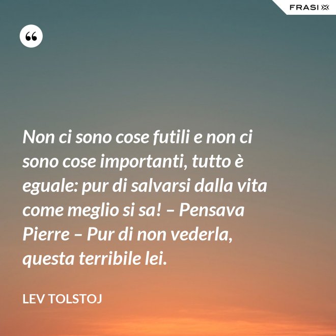 Non ci sono cose futili e non ci sono cose importanti, tutto è eguale: pur di salvarsi dalla vita come meglio si sa! – Pensava Pierre – Pur di non vederla, questa terribile lei. - Lev Tolstoj