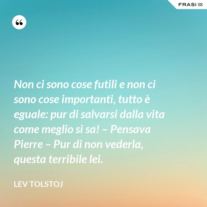 Non ci sono cose futili e non ci sono cose importanti, tutto è eguale: pur di salvarsi dalla vita come meglio si sa! – Pensava Pierre – Pur di non vederla, questa terribile lei. - Lev Tolstoj