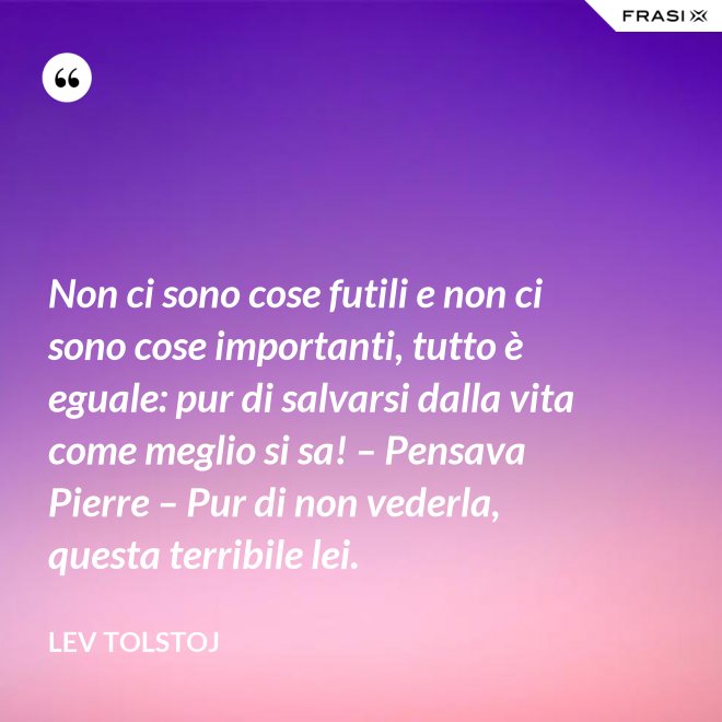 Non ci sono cose futili e non ci sono cose importanti, tutto è eguale: pur di salvarsi dalla vita come meglio si sa! – Pensava Pierre – Pur di non vederla, questa terribile lei. - Lev Tolstoj