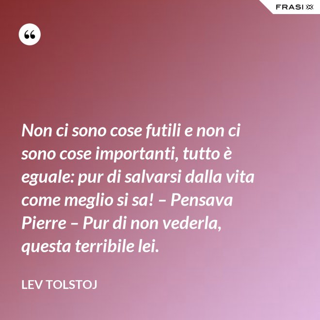 Non ci sono cose futili e non ci sono cose importanti, tutto è eguale: pur di salvarsi dalla vita come meglio si sa! – Pensava Pierre – Pur di non vederla, questa terribile lei. - Lev Tolstoj