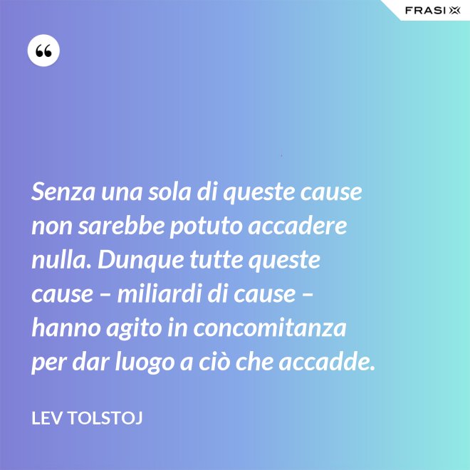 Senza una sola di queste cause non sarebbe potuto accadere nulla. Dunque tutte queste cause – miliardi di cause – hanno agito in concomitanza per dar luogo a ciò che accadde. - Lev Tolstoj
