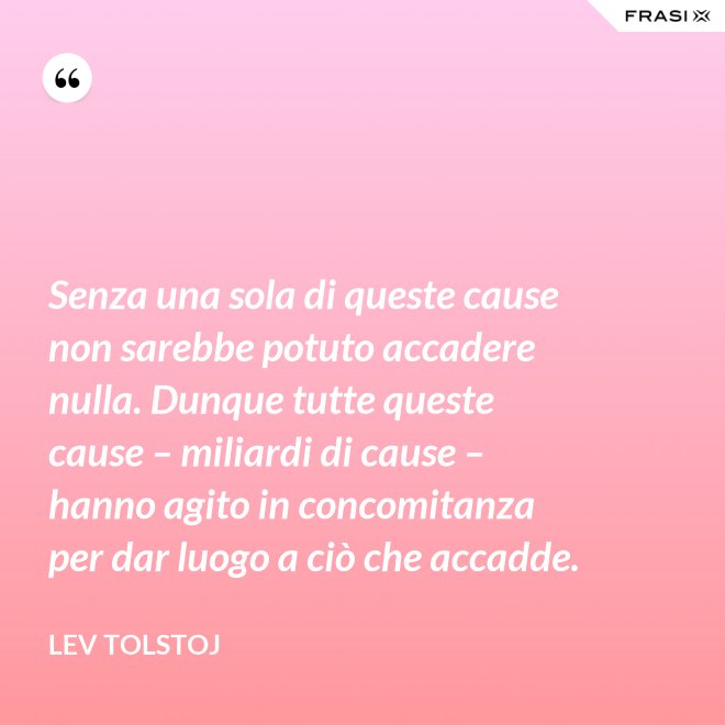 Senza una sola di queste cause non sarebbe potuto accadere nulla. Dunque tutte queste cause – miliardi di cause – hanno agito in concomitanza per dar luogo a ciò che accadde. - Lev Tolstoj