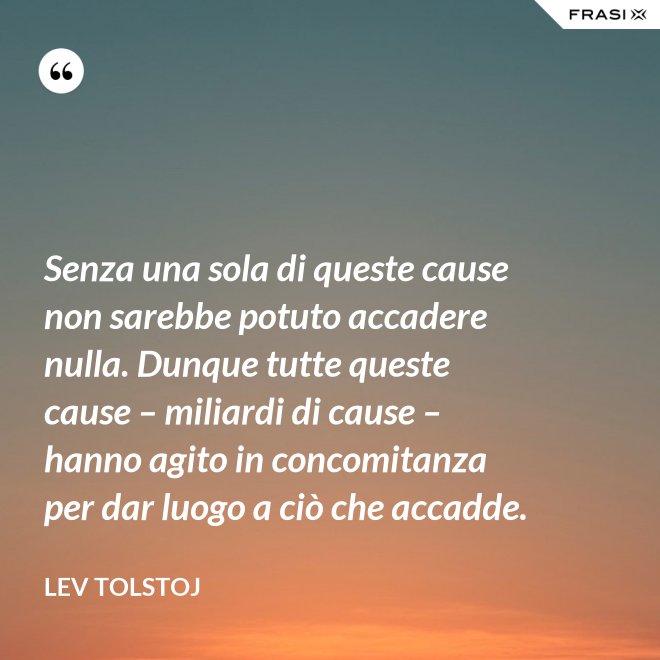 Senza una sola di queste cause non sarebbe potuto accadere nulla. Dunque tutte queste cause – miliardi di cause – hanno agito in concomitanza per dar luogo a ciò che accadde. - Lev Tolstoj