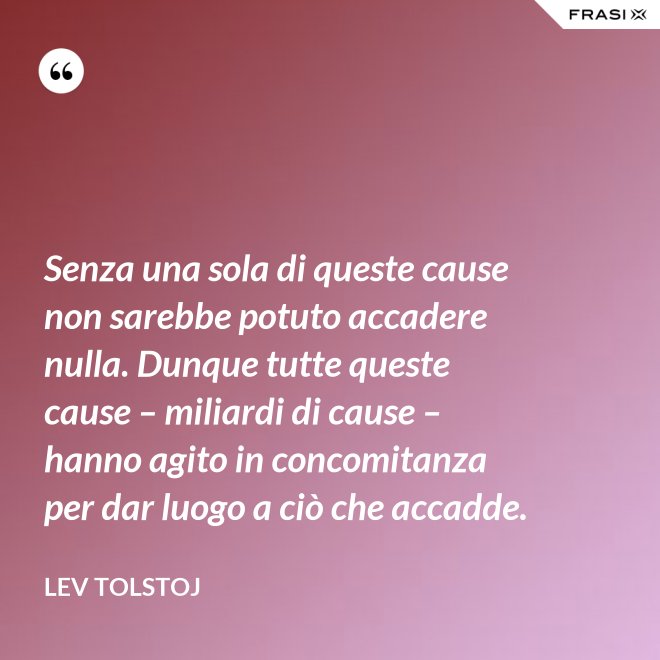 Senza una sola di queste cause non sarebbe potuto accadere nulla. Dunque tutte queste cause – miliardi di cause – hanno agito in concomitanza per dar luogo a ciò che accadde. - Lev Tolstoj