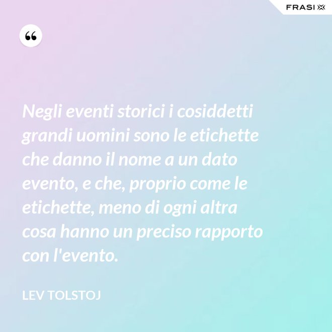 Negli eventi storici i cosiddetti grandi uomini sono le etichette che danno il nome a un dato evento, e che, proprio come le etichette, meno di ogni altra cosa hanno un preciso rapporto con l'evento. - Lev Tolstoj