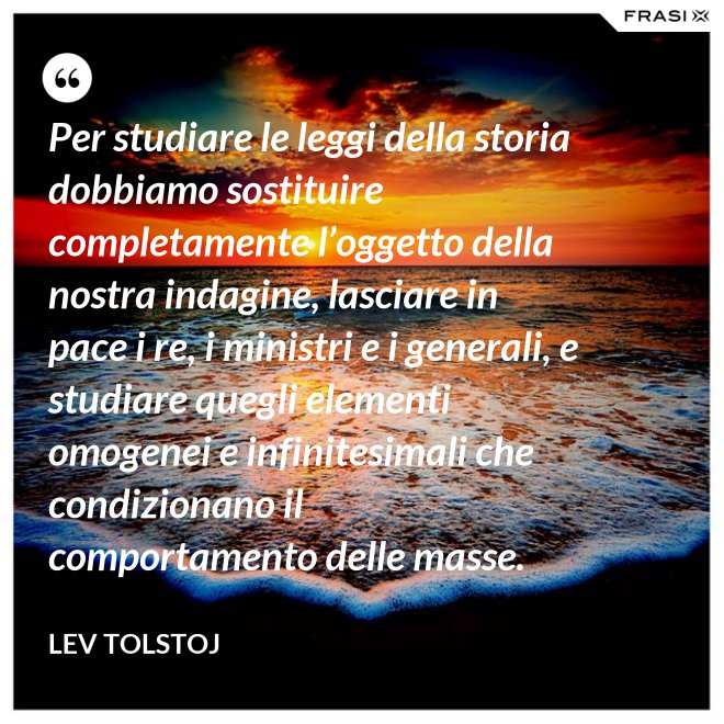 Per studiare le leggi della storia dobbiamo sostituire completamente l’oggetto della nostra indagine, lasciare in pace i re, i ministri e i generali, e studiare quegli elementi omogenei e infinitesimali che condizionano il comportamento delle masse. - Lev Tolstoj