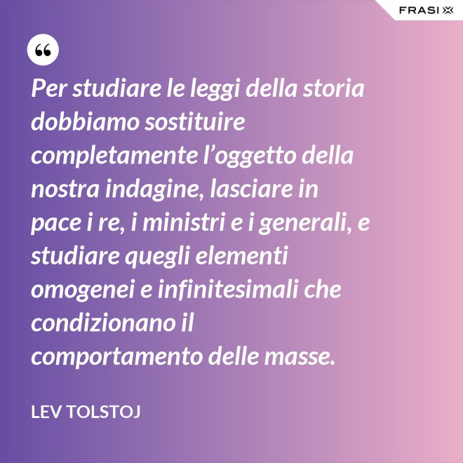 Per studiare le leggi della storia dobbiamo sostituire completamente l’oggetto della nostra indagine, lasciare in pace i re, i ministri e i generali, e studiare quegli elementi omogenei e infinitesimali che condizionano il comportamento delle masse. - Lev Tolstoj