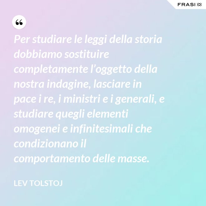 Per studiare le leggi della storia dobbiamo sostituire completamente l’oggetto della nostra indagine, lasciare in pace i re, i ministri e i generali, e studiare quegli elementi omogenei e infinitesimali che condizionano il comportamento delle masse. - Lev Tolstoj