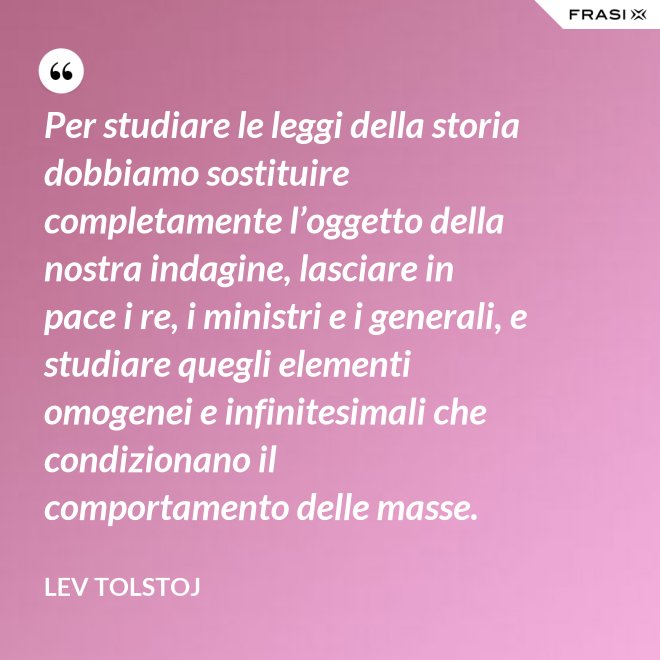 Per studiare le leggi della storia dobbiamo sostituire completamente l’oggetto della nostra indagine, lasciare in pace i re, i ministri e i generali, e studiare quegli elementi omogenei e infinitesimali che condizionano il comportamento delle masse. - Lev Tolstoj