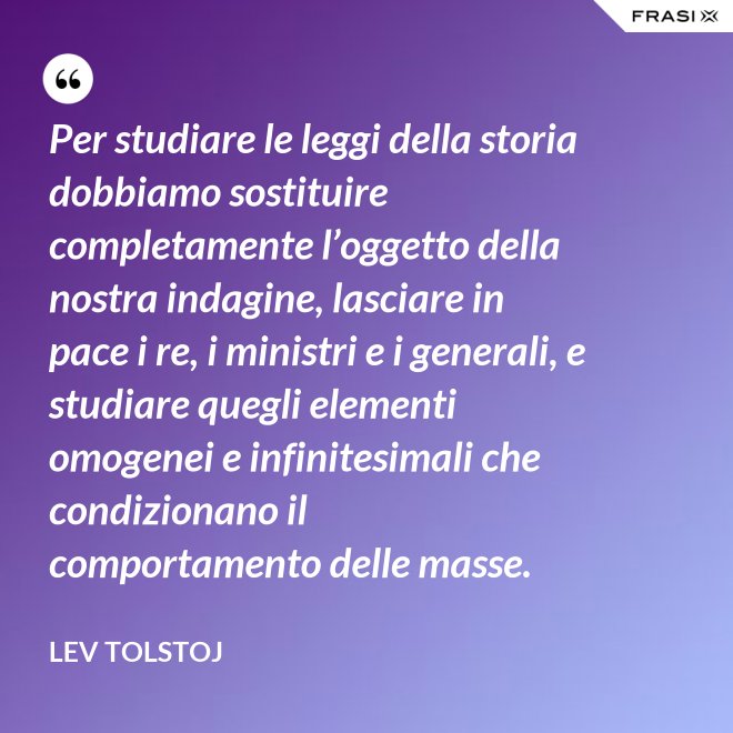 Per studiare le leggi della storia dobbiamo sostituire completamente l’oggetto della nostra indagine, lasciare in pace i re, i ministri e i generali, e studiare quegli elementi omogenei e infinitesimali che condizionano il comportamento delle masse. - Lev Tolstoj