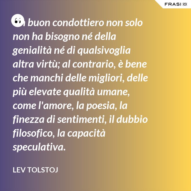 Un buon condottiero non solo non ha bisogno né della genialità né di qualsivoglia altra virtù; al contrario, è bene che manchi delle migliori, delle più elevate qualità umane, come l'amore, la poesia, la finezza di sentimenti, il dubbio filosofico, la capacità speculativa. - Lev Tolstoj