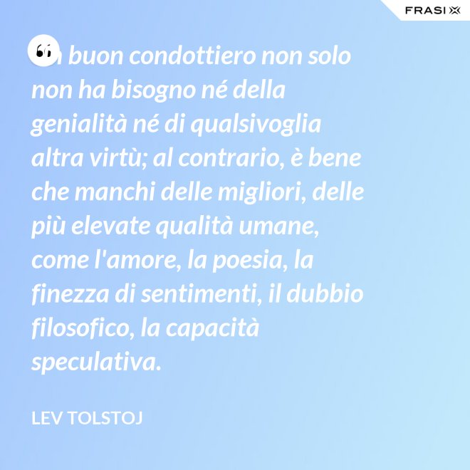Un buon condottiero non solo non ha bisogno né della genialità né di qualsivoglia altra virtù; al contrario, è bene che manchi delle migliori, delle più elevate qualità umane, come l'amore, la poesia, la finezza di sentimenti, il dubbio filosofico, la capacità speculativa. - Lev Tolstoj