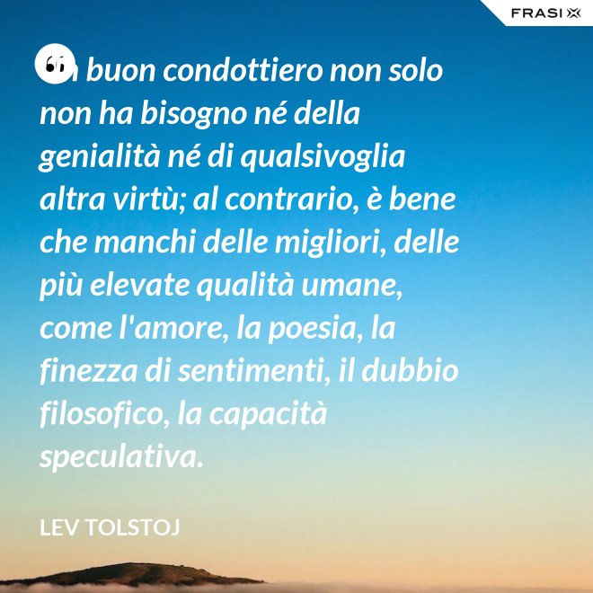 Un buon condottiero non solo non ha bisogno né della genialità né di qualsivoglia altra virtù; al contrario, è bene che manchi delle migliori, delle più elevate qualità umane, come l'amore, la poesia, la finezza di sentimenti, il dubbio filosofico, la capacità speculativa. - Lev Tolstoj