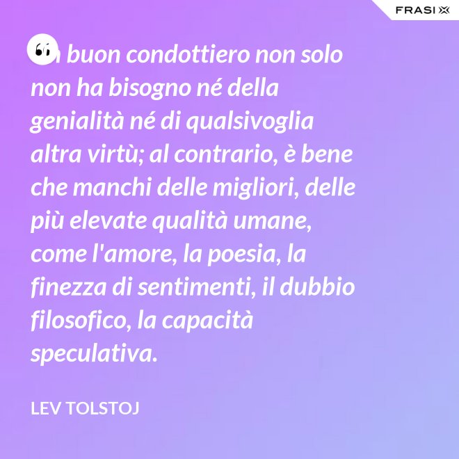 Un buon condottiero non solo non ha bisogno né della genialità né di qualsivoglia altra virtù; al contrario, è bene che manchi delle migliori, delle più elevate qualità umane, come l'amore, la poesia, la finezza di sentimenti, il dubbio filosofico, la capacità speculativa. - Lev Tolstoj
