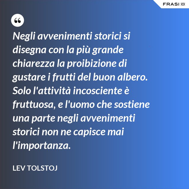 Negli avvenimenti storici si disegna con la più grande chiarezza la proibizione di gustare i frutti del buon albero. Solo l'attività incosciente è fruttuosa, e l'uomo che sostiene una parte negli avvenimenti storici non ne capisce mai l'importanza. - Lev Tolstoj