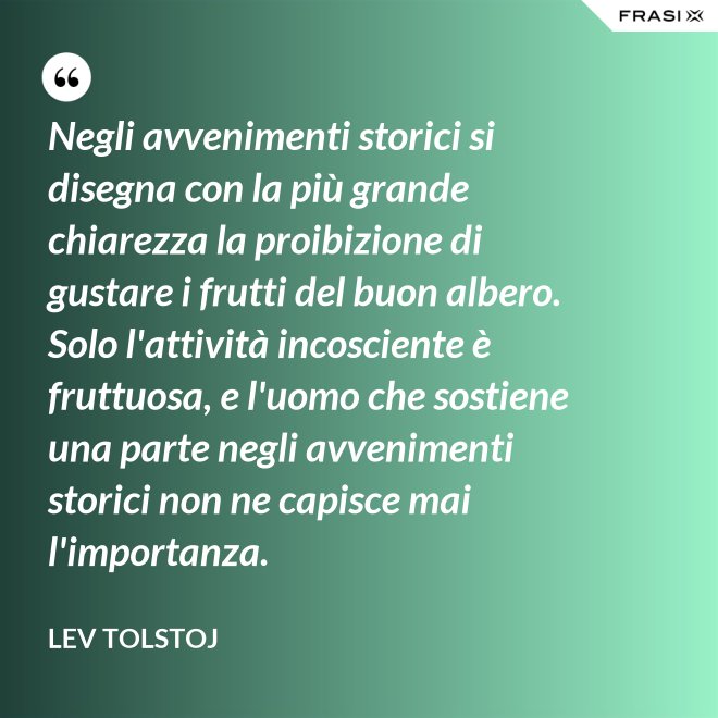 Negli avvenimenti storici si disegna con la più grande chiarezza la proibizione di gustare i frutti del buon albero. Solo l'attività incosciente è fruttuosa, e l'uomo che sostiene una parte negli avvenimenti storici non ne capisce mai l'importanza. - Lev Tolstoj
