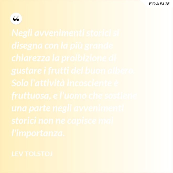 Negli avvenimenti storici si disegna con la più grande chiarezza la proibizione di gustare i frutti del buon albero. Solo l'attività incosciente è fruttuosa, e l'uomo che sostiene una parte negli avvenimenti storici non ne capisce mai l'importanza. - Lev Tolstoj