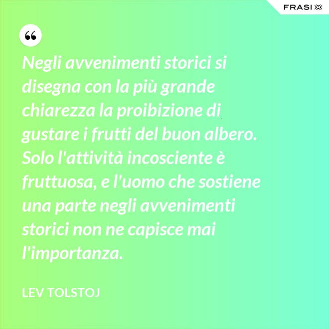 Negli avvenimenti storici si disegna con la più grande chiarezza la proibizione di gustare i frutti del buon albero. Solo l'attività incosciente è fruttuosa, e l'uomo che sostiene una parte negli avvenimenti storici non ne capisce mai l'importanza. - Lev Tolstoj