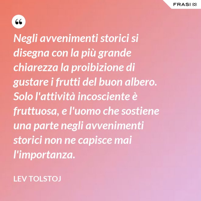 Negli avvenimenti storici si disegna con la più grande chiarezza la proibizione di gustare i frutti del buon albero. Solo l'attività incosciente è fruttuosa, e l'uomo che sostiene una parte negli avvenimenti storici non ne capisce mai l'importanza. - Lev Tolstoj