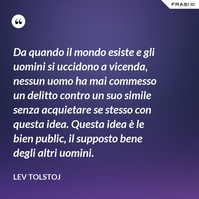 Da quando il mondo esiste e gli uomini si uccidono a vicenda, nessun uomo ha mai commesso un delitto contro un suo simile senza acquietare se stesso con questa idea. Questa idea è le bien public, il supposto bene degli altri uomini. - Lev Tolstoj