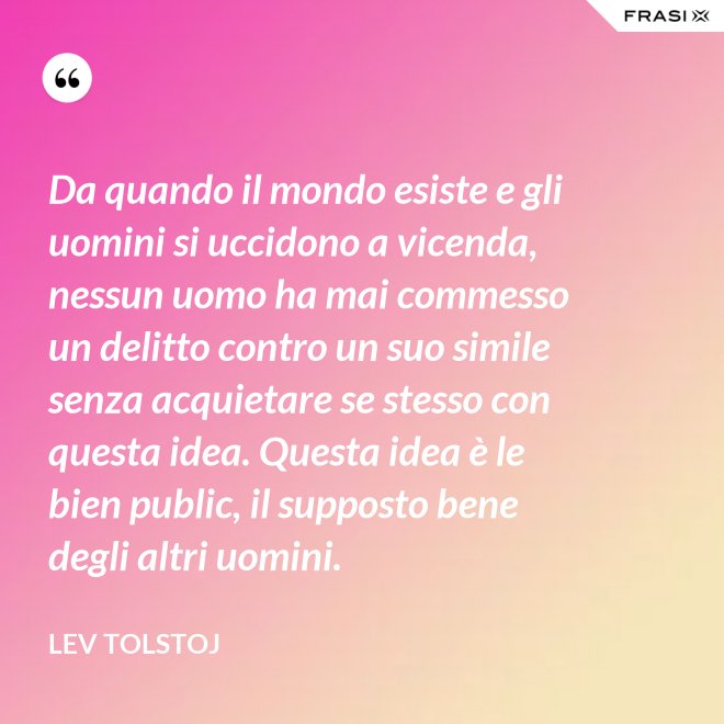 Da quando il mondo esiste e gli uomini si uccidono a vicenda, nessun uomo ha mai commesso un delitto contro un suo simile senza acquietare se stesso con questa idea. Questa idea è le bien public, il supposto bene degli altri uomini. - Lev Tolstoj