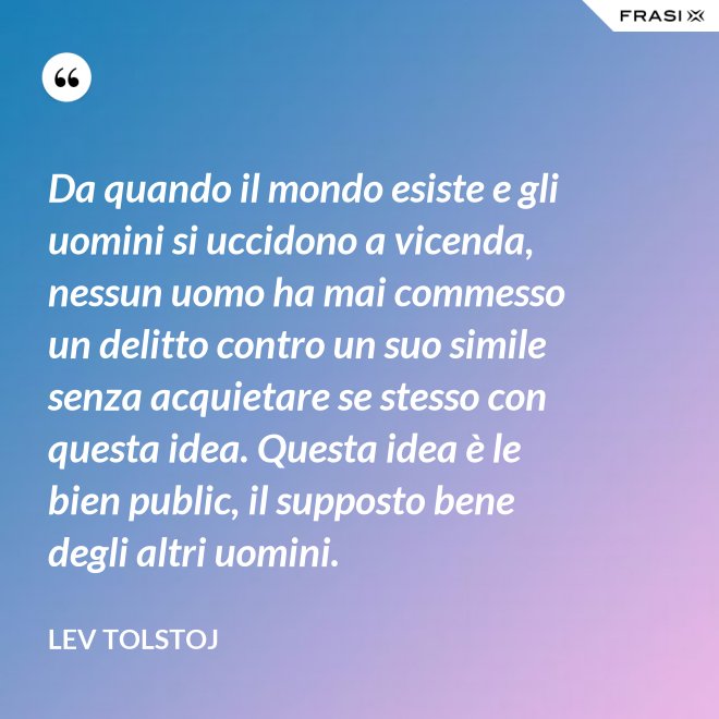 Da quando il mondo esiste e gli uomini si uccidono a vicenda, nessun uomo ha mai commesso un delitto contro un suo simile senza acquietare se stesso con questa idea. Questa idea è le bien public, il supposto bene degli altri uomini. - Lev Tolstoj