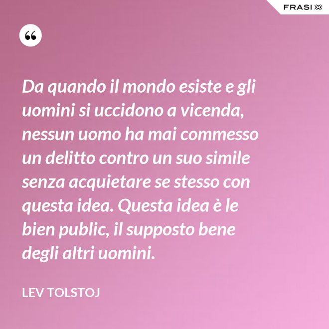 Da quando il mondo esiste e gli uomini si uccidono a vicenda, nessun uomo ha mai commesso un delitto contro un suo simile senza acquietare se stesso con questa idea. Questa idea è le bien public, il supposto bene degli altri uomini. - Lev Tolstoj