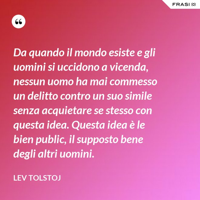 Da quando il mondo esiste e gli uomini si uccidono a vicenda, nessun uomo ha mai commesso un delitto contro un suo simile senza acquietare se stesso con questa idea. Questa idea è le bien public, il supposto bene degli altri uomini. - Lev Tolstoj