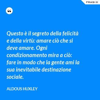 Questo è il segreto della felicità e della virtù: amare ciò che si deve amare. Ogni condizionamento mira a ciò: fare in modo che la gente ami la sua inevitabile destinazione sociale. - Aldous Huxley