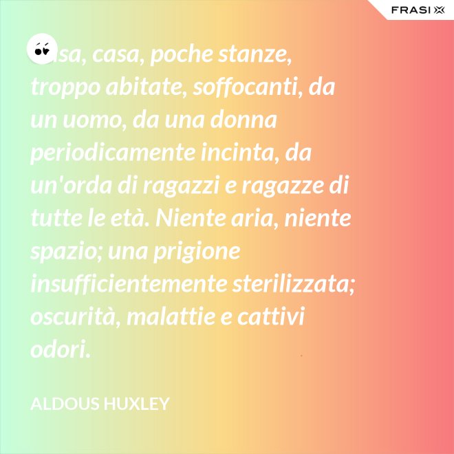 Casa, casa, poche stanze, troppo abitate, soffocanti, da un uomo, da una donna periodicamente incinta, da un'orda di ragazzi e ragazze di tutte le età. Niente aria, niente spazio; una prigione insufficientemente sterilizzata; oscurità, malattie e cattivi odori. - Aldous Huxley