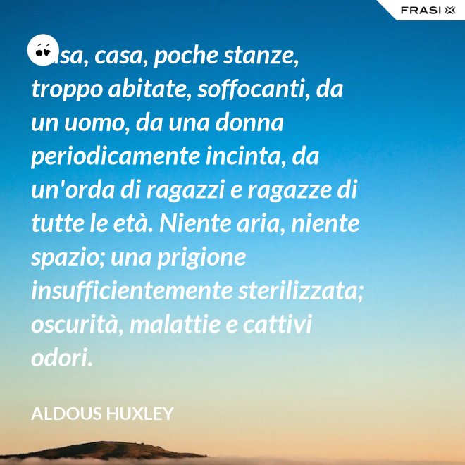 Casa, casa, poche stanze, troppo abitate, soffocanti, da un uomo, da una donna periodicamente incinta, da un'orda di ragazzi e ragazze di tutte le età. Niente aria, niente spazio; una prigione insufficientemente sterilizzata; oscurità, malattie e cattivi odori. - Aldous Huxley