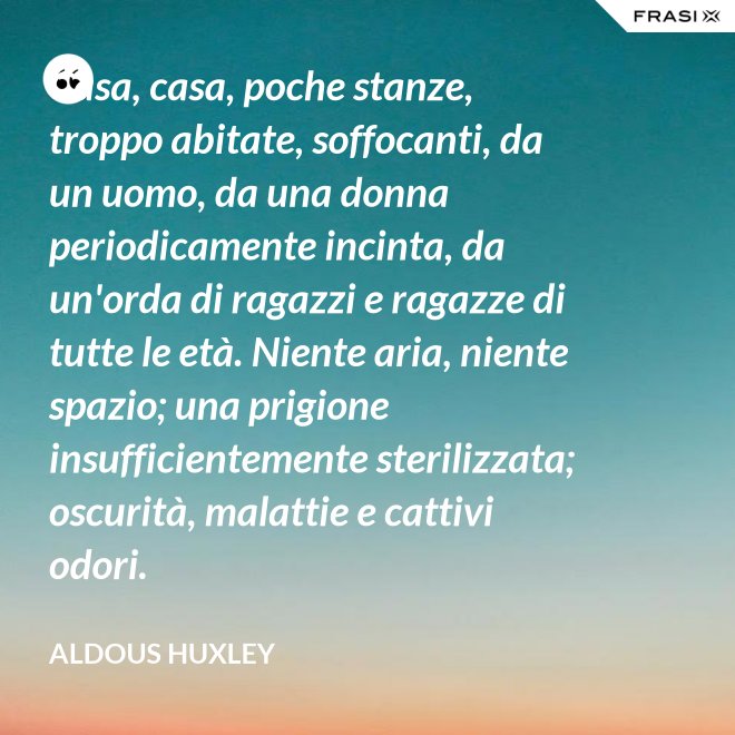 Casa, casa, poche stanze, troppo abitate, soffocanti, da un uomo, da una donna periodicamente incinta, da un'orda di ragazzi e ragazze di tutte le età. Niente aria, niente spazio; una prigione insufficientemente sterilizzata; oscurità, malattie e cattivi odori. - Aldous Huxley