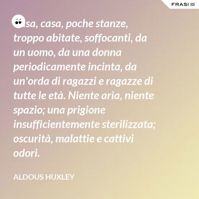Casa, casa, poche stanze, troppo abitate, soffocanti, da un uomo, da una donna periodicamente incinta, da un'orda di ragazzi e ragazze di tutte le età. Niente aria, niente spazio; una prigione insufficientemente sterilizzata; oscurità, malattie e cattivi odori. - Aldous Huxley