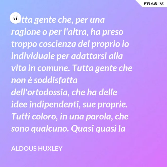 Tutta gente che, per una ragione o per l'altra, ha preso troppo coscienza del proprio io individuale per adattarsi alla vita in comune. Tutta gente che non è soddisfatta dell'ortodossia, che ha delle idee indipendenti, sue proprie. Tutti coloro, in una parola, che sono qualcuno. Quasi quasi la invidio, signor Watson. - Aldous Huxley