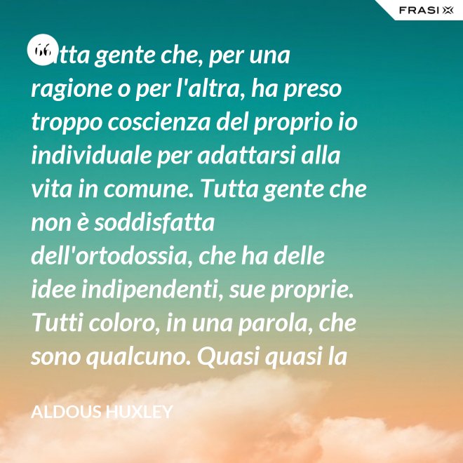 Tutta gente che, per una ragione o per l'altra, ha preso troppo coscienza del proprio io individuale per adattarsi alla vita in comune. Tutta gente che non è soddisfatta dell'ortodossia, che ha delle idee indipendenti, sue proprie. Tutti coloro, in una parola, che sono qualcuno. Quasi quasi la invidio, signor Watson. - Aldous Huxley