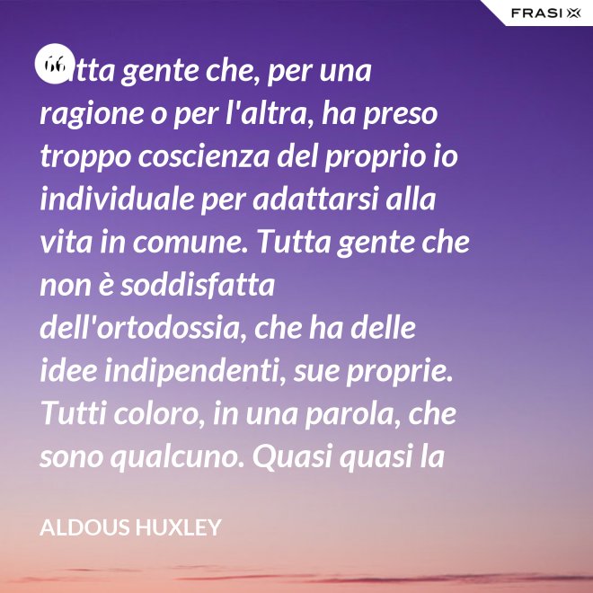 Tutta gente che, per una ragione o per l'altra, ha preso troppo coscienza del proprio io individuale per adattarsi alla vita in comune. Tutta gente che non è soddisfatta dell'ortodossia, che ha delle idee indipendenti, sue proprie. Tutti coloro, in una parola, che sono qualcuno. Quasi quasi la invidio, signor Watson. - Aldous Huxley