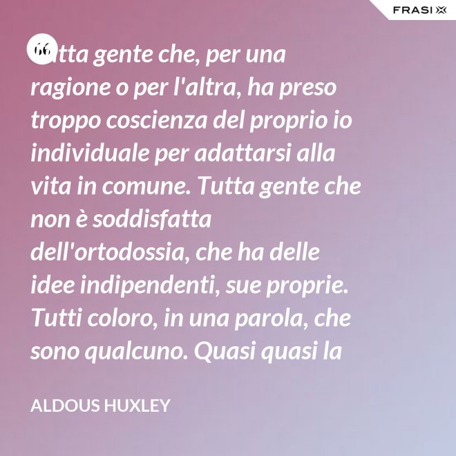 Tutta gente che, per una ragione o per l'altra, ha preso troppo coscienza del proprio io individuale per adattarsi alla vita in comune. Tutta gente che non è soddisfatta dell'ortodossia, che ha delle idee indipendenti, sue proprie. Tutti coloro, in una parola, che sono qualcuno. Quasi quasi la invidio, signor Watson. - Aldous Huxley