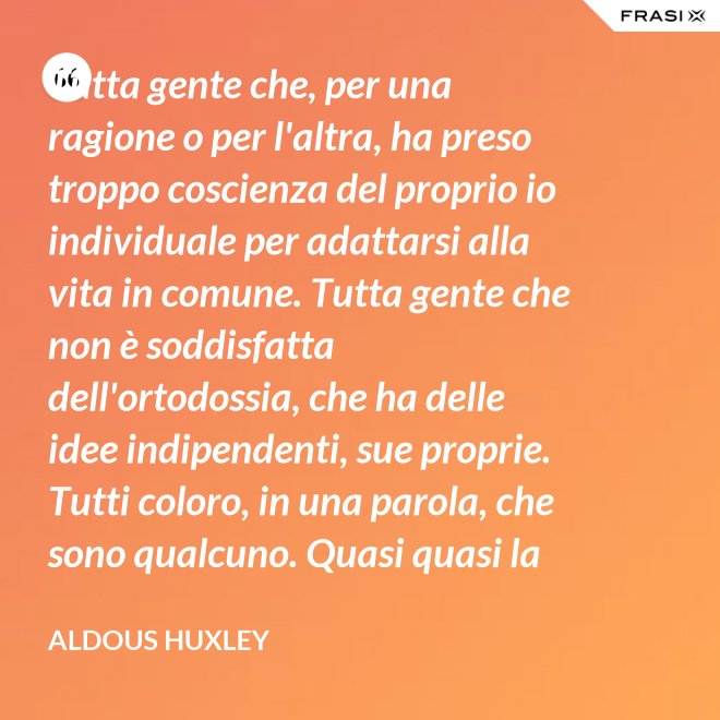 Tutta gente che, per una ragione o per l'altra, ha preso troppo coscienza del proprio io individuale per adattarsi alla vita in comune. Tutta gente che non è soddisfatta dell'ortodossia, che ha delle idee indipendenti, sue proprie. Tutti coloro, in una parola, che sono qualcuno. Quasi quasi la invidio, signor Watson. - Aldous Huxley