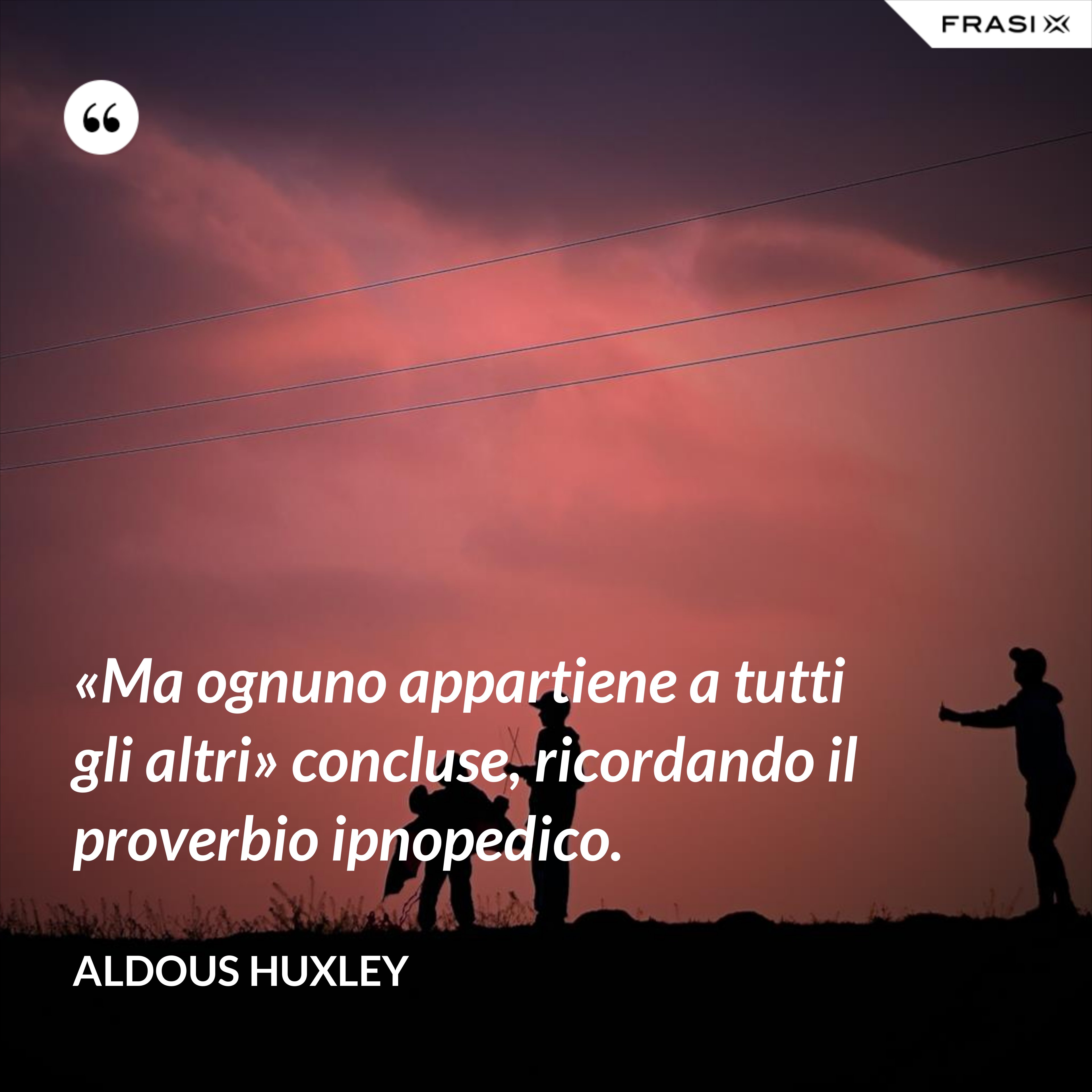 «Ma ognuno appartiene a tutti gli altri» concluse, ricordando il proverbio ipnopedico. - Aldous Huxley