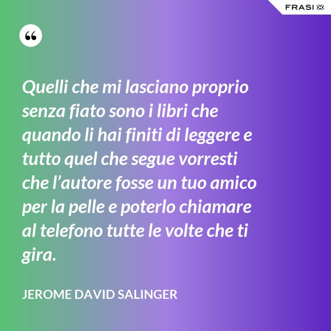 Quelli che mi lasciano proprio senza fiato sono i libri che quando li hai finiti di leggere e tutto quel che segue vorresti che l’autore fosse un tuo amico per la pelle e poterlo chiamare al telefono tutte le volte che ti gira. - Jerome David Salinger
