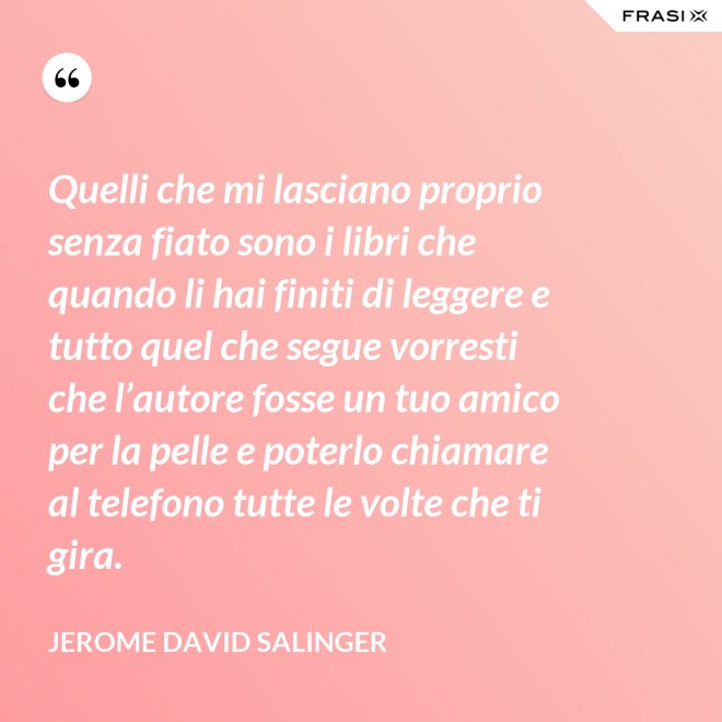 Quelli che mi lasciano proprio senza fiato sono i libri che quando li hai finiti di leggere e tutto quel che segue vorresti che l’autore fosse un tuo amico per la pelle e poterlo chiamare al telefono tutte le volte che ti gira. - Jerome David Salinger