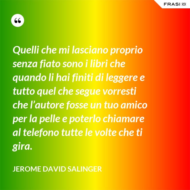 Quelli che mi lasciano proprio senza fiato sono i libri che quando li hai finiti di leggere e tutto quel che segue vorresti che l’autore fosse un tuo amico per la pelle e poterlo chiamare al telefono tutte le volte che ti gira. - Jerome David Salinger