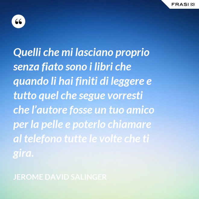 Quelli che mi lasciano proprio senza fiato sono i libri che quando li hai finiti di leggere e tutto quel che segue vorresti che l’autore fosse un tuo amico per la pelle e poterlo chiamare al telefono tutte le volte che ti gira. - Jerome David Salinger