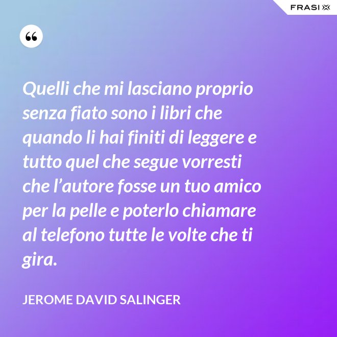 Quelli che mi lasciano proprio senza fiato sono i libri che quando li hai finiti di leggere e tutto quel che segue vorresti che l’autore fosse un tuo amico per la pelle e poterlo chiamare al telefono tutte le volte che ti gira. - Jerome David Salinger