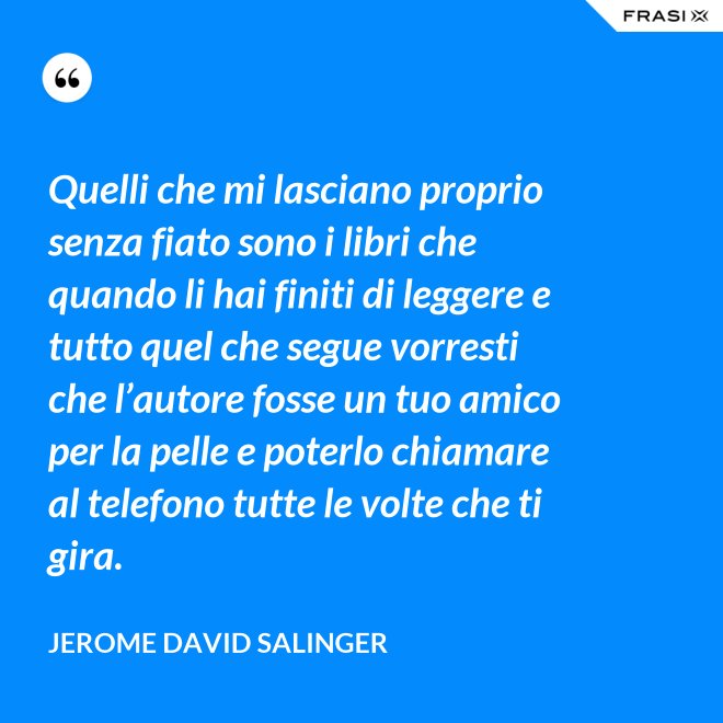 Quelli che mi lasciano proprio senza fiato sono i libri che quando li hai finiti di leggere e tutto quel che segue vorresti che l’autore fosse un tuo amico per la pelle e poterlo chiamare al telefono tutte le volte che ti gira. - Jerome David Salinger