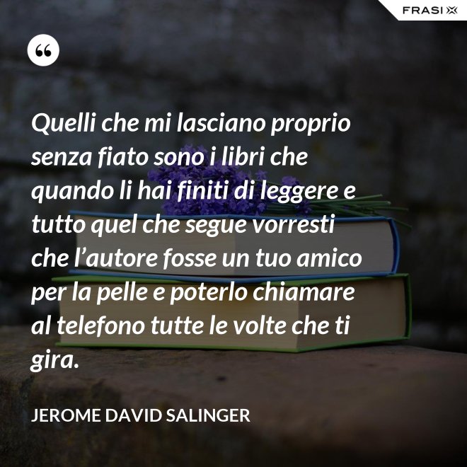 Quelli che mi lasciano proprio senza fiato sono i libri che quando li hai finiti di leggere e tutto quel che segue vorresti che l’autore fosse un tuo amico per la pelle e poterlo chiamare al telefono tutte le volte che ti gira. - Jerome David Salinger