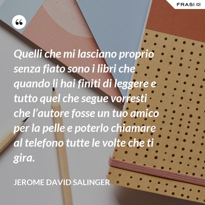 Quelli che mi lasciano proprio senza fiato sono i libri che quando li hai finiti di leggere e tutto quel che segue vorresti che l’autore fosse un tuo amico per la pelle e poterlo chiamare al telefono tutte le volte che ti gira. - Jerome David Salinger