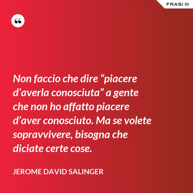 Non faccio che dire “piacere d’averla conosciuta” a gente che non ho affatto piacere d’aver conosciuto. Ma se volete sopravvivere, bisogna che diciate certe cose. - Jerome David Salinger